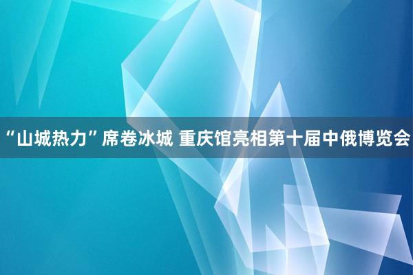 “山城热力”席卷冰城 重庆馆亮相第十届中俄博览会