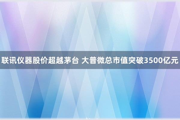 联讯仪器股价超越茅台 大普微总市值突破3500亿元