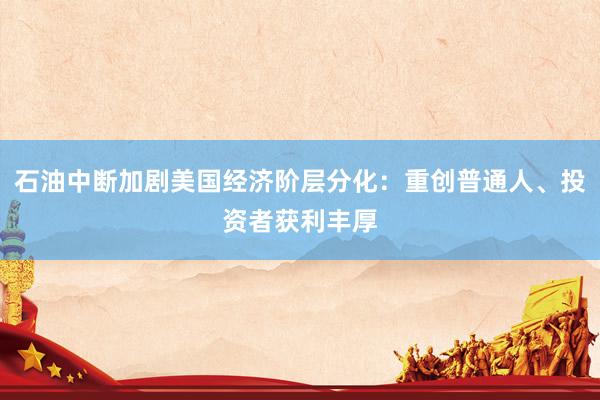 石油中断加剧美国经济阶层分化：重创普通人、投资者获利丰厚