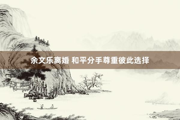 余文乐离婚 和平分手尊重彼此选择