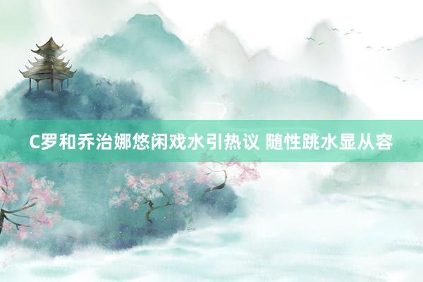 C罗和乔治娜悠闲戏水引热议 随性跳水显从容