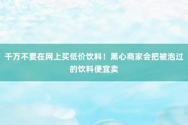 千万不要在网上买低价饮料！黑心商家会把被泡过的饮料便宜卖