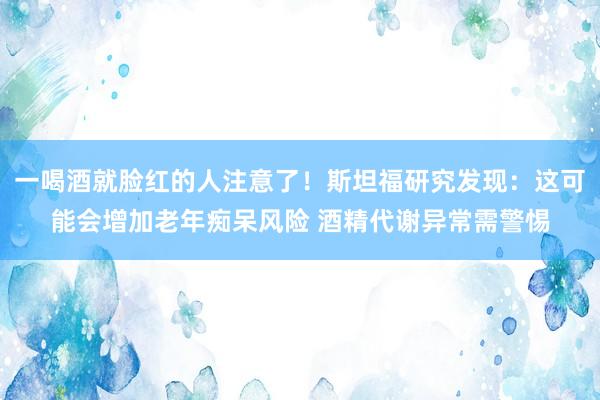 一喝酒就脸红的人注意了！斯坦福研究发现：这可能会增加老年痴呆风险 酒精代谢异常需警惕