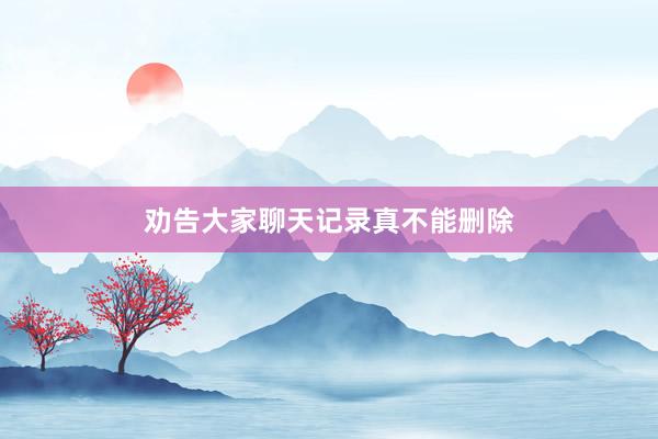 劝告大家聊天记录真不能删除